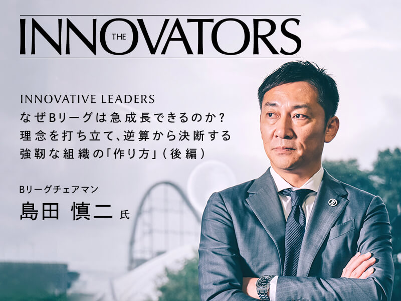 なぜＢリーグは急成長できるのか？　理念を打ち立て、逆算から決断する強靭な組織の「作り方」 Bリーグチェアマン　島田 慎二 氏 インタビュー（後編）